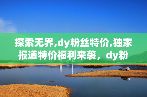 探索无界,dy粉丝特价,独家报道特价福利来袭，dy粉丝专享优惠抢购！！